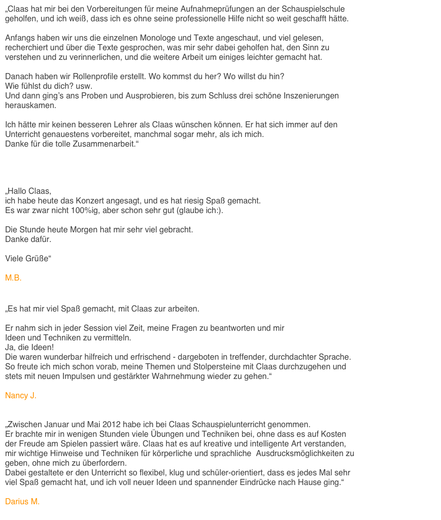 „Claas hat mir bei den Vorbereitungen für meine Aufnahmeprüfungen an der Schauspielschule 
geholfen, und ich weiß, dass ich es ohne seine professionelle Hilfe nicht so weit geschafft hätte.

Anfangs haben wir uns die einzelnen Monologe und Texte angeschaut, und viel gelesen, 
recherchiert und über die Texte gesprochen, was mir sehr dabei geholfen hat, den Sinn zu 
verstehen und zu verinnerlichen, und die weitere Arbeit um einiges leichter gemacht hat. 

Danach haben wir Rollenprofile erstellt. Wo kommst du her? Wo willst du hin? 
Wie fühlst du dich? usw. 
Und dann ging’s ans Proben und Ausprobieren, bis zum Schluss drei schöne Inszenierungen 
herauskamen.

Ich hätte mir keinen besseren Lehrer als Claas wünschen können. Er hat sich immer auf den 
Unterricht genauestens vorbereitet, manchmal sogar mehr, als ich mich. 
Danke für die tolle Zusammenarbeit.“ 

Fine Belger


„Hallo Claas,
ich habe heute das Konzert angesagt, und es hat riesig Spaß gemacht. 
Es war zwar nicht 100%ig, aber schon sehr gut (glaube ich:). 

Die Stunde heute Morgen hat mir sehr viel gebracht. 
Danke dafür.

Viele Grüße“ 

M.B.


„Es hat mir viel Spaß gemacht, mit Claas zur arbeiten. 

Er nahm sich in jeder Session viel Zeit, meine Fragen zu beantworten und mir 
Ideen und Techniken zu vermitteln. 
Ja, die Ideen! 
Die waren wunderbar hilfreich und erfrischend - dargeboten in treffender, durchdachter Sprache. 
So freute ich mich schon vorab, meine Themen und Stolpersteine mit Claas durchzugehen und 
stets mit neuen Impulsen und gestärkter Wahrnehmung wieder zu gehen.“

Nancy J.


„Zwischen Januar und Mai 2012 habe ich bei Claas Schauspielunterricht genommen. 
Er brachte mir in wenigen Stunden viele Übungen und Techniken bei, ohne dass es auf Kosten 
der Freude am Spielen passiert wäre. Claas hat es auf kreative und intelligente Art verstanden, 
mir wichtige Hinweise und Techniken für körperliche und sprachliche  Ausdrucksmöglichkeiten zu 
geben, ohne mich zu überfordern. 
Dabei gestaltete er den Unterricht so flexibel, klug und schüler-orientiert, dass es jedes Mal sehr 
viel Spaß gemacht hat, und ich voll neuer Ideen und spannender Eindrücke nach Hause ging.“

Darius M. 
 